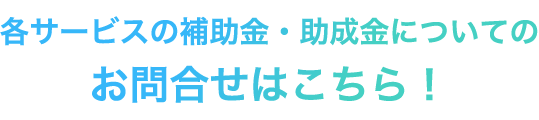 各サービスの補助金・助成金についてのお問合わせはこちら！